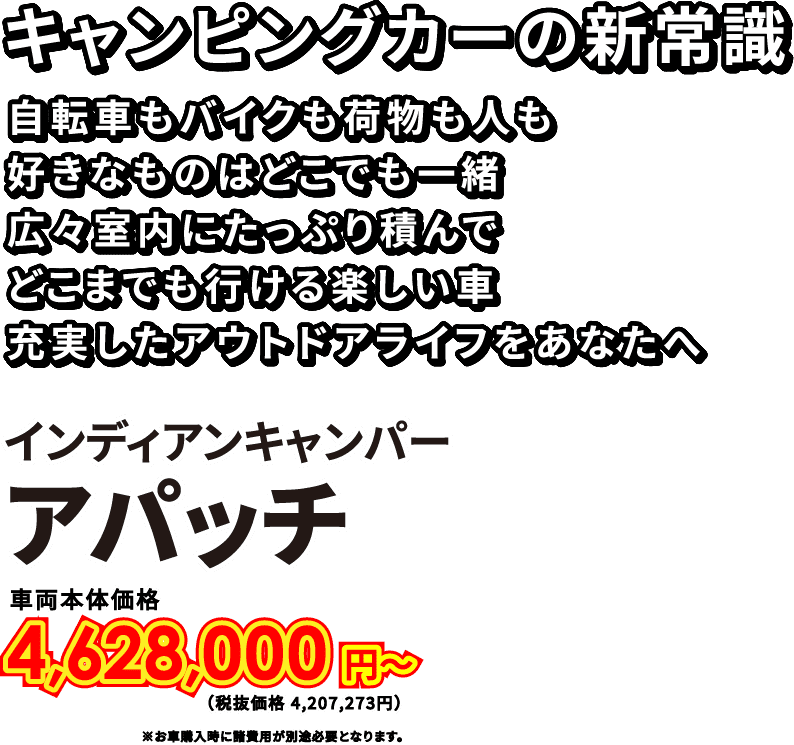 キャンピングカーの新常識　自転車もバイクも荷物も人も好きなものはどこでも一緒　広々室内にたっぷり積んでどこまでも行ける楽しい車　充実したアウトドアライフをあなたへ　インディアンキャンパー　アパッチ　車両本体価格3,938,000円〜（税抜価格 3,580,000円）※お車購入時に諸費用が別途必要となります